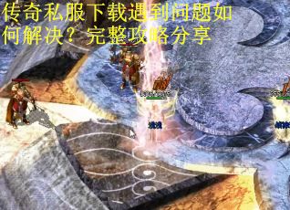 传奇私服下载遇到问题如何解决？完整攻略分享