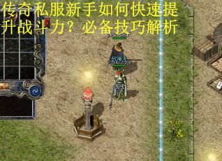 传奇私服新手如何快速提升战斗力？必备技巧解析