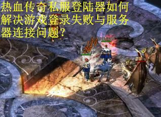 热血传奇私服登陆器如何解决游戏登录失败与服务器连接问题？