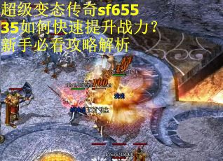 超级变态传奇sf65535如何快速提升战力？新手必看攻略解析