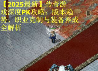 【2025最新】传奇游戏深度PK攻略：版本趋势、职业克制与装备养成全解析