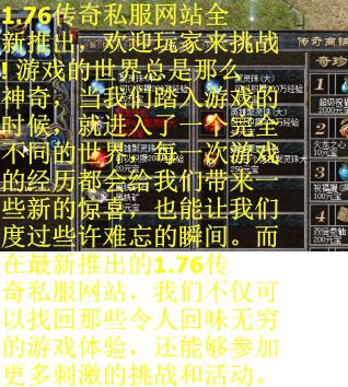 1.76传奇私服网站全新推出，欢迎玩家来挑战! 游戏的世界总是那么神奇，当我们踏入游戏的时候，就进入了一个完全不同的世界，每一次游戏的经历都会给我们带来一些新的惊喜，也能让我们度过些许难忘的瞬间。而在最新推出的1.76传奇私服网站，我们不仅可以找回那些令人回味无穷的游戏体验，还能够参加更多刺激的挑战和活动。