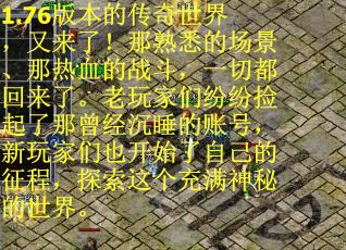 1.76版本的传奇世界，又来了！那熟悉的场景、那热血的战斗，一切都回来了。老玩家们纷纷捡起了那曾经沉睡的账号，新玩家们也开始了自己的征程，探索这个充满神秘的世界。