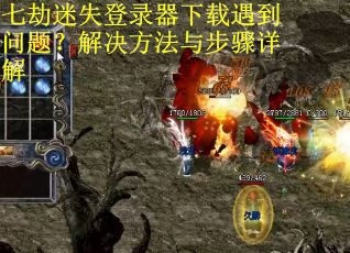 七劫迷失登录器下载遇到问题？解决方法与步骤详解