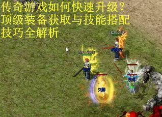 传奇游戏如何快速升级？顶级装备获取与技能搭配技巧全解析